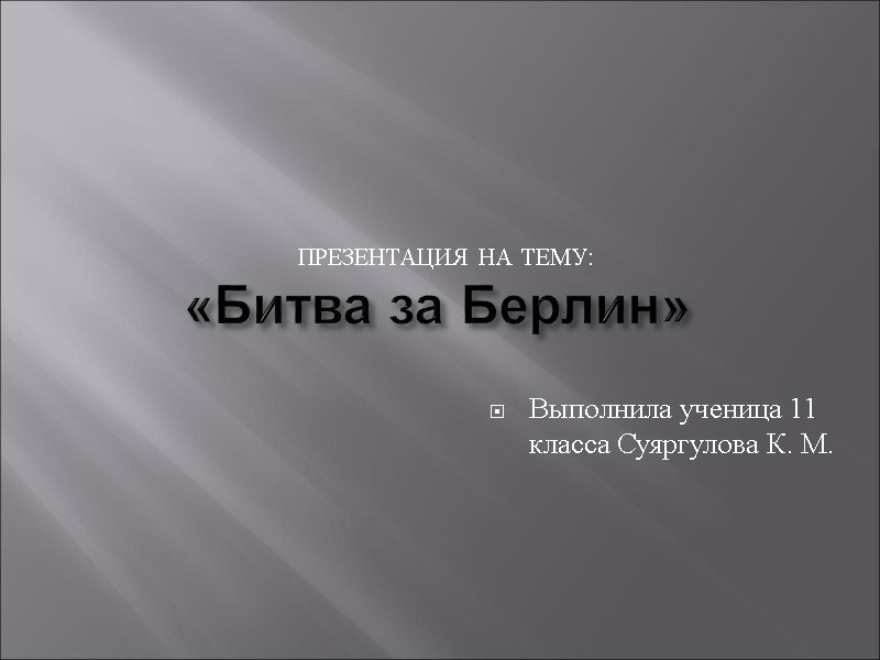 «Битва за Берлин»  Презентация на тему: Выполнила ученица 11 класса Суяргулова К. М.